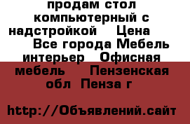 продам стол компьютерный с надстройкой. › Цена ­ 2 000 - Все города Мебель, интерьер » Офисная мебель   . Пензенская обл.,Пенза г.